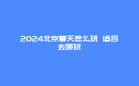 2024北京春天怎么玩 适合去哪玩
