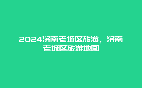 2024济南老城区旅游，济南老城区旅游地图