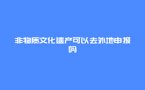 非物质文化遗产可以去外地申报吗