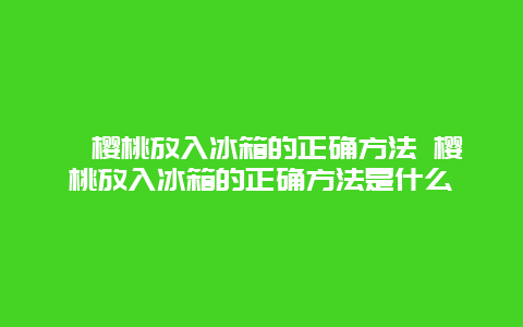 樱桃放入冰箱的正确方法 樱桃放入冰箱的正确方法是什么