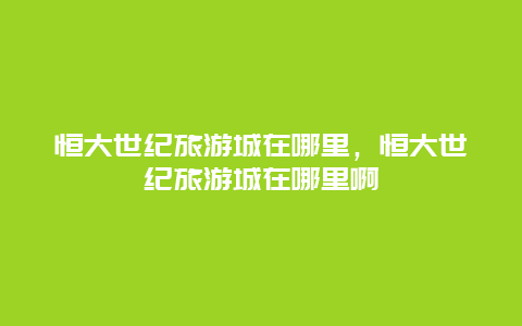 恒大世纪旅游城在哪里，恒大世纪旅游城在哪里啊
