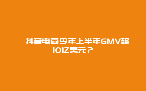 抖音电商今年上半年GMV超10亿美元？