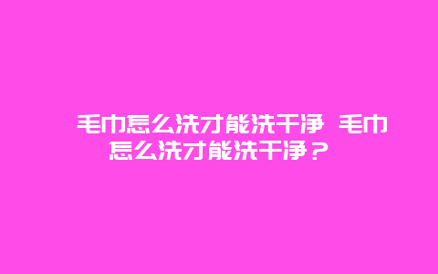 毛巾怎么洗才能洗干净 毛巾怎么洗才能洗干净？