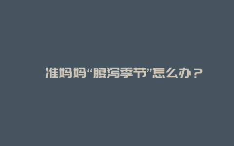 准妈妈“腹泻季节”怎么办？