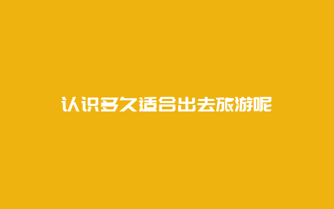 认识多久适合出去旅游呢