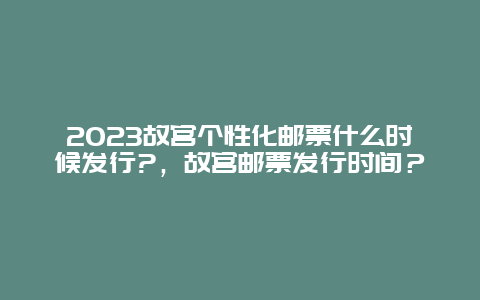 2024年故宫个性化邮票什么时候发行?，故宫邮票发行时间？