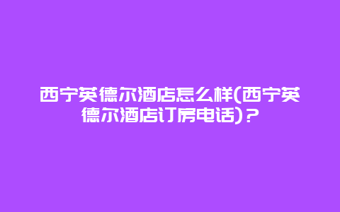 西宁英德尔酒店怎么样(西宁英德尔酒店订房电话)？