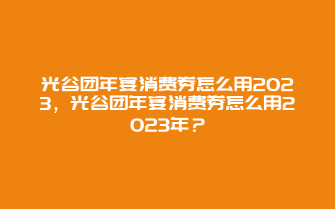 光谷团年宴消费券怎么用2024年，光谷团年宴消费券怎么用2024年？