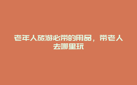 老年人旅游必带的用品，带老人去哪里玩