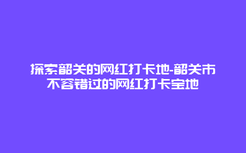 探索韶关的网红打卡地-韶关市不容错过的网红打卡宝地