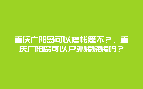 重庆广阳岛可以搭帐篷不？，重庆广阳岛可以户外烤烧烤吗？