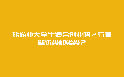 旅游业大学生适合创业吗？有哪些优势和劣势？
