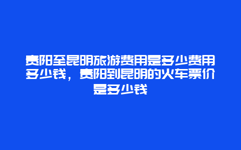 贵阳至昆明旅游费用是多少费用多少钱，贵阳到昆明的火车票价是多少钱