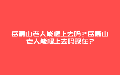 岳麓山老人能爬上去吗？岳麓山老人能爬上去吗现在？