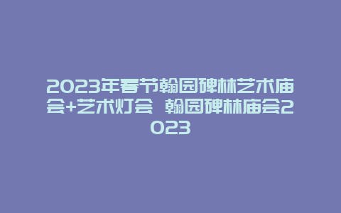 2024年春节翰园碑林艺术庙会+艺术灯会 翰园碑林庙会2024年
