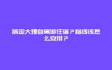 搞定大理自驾游住宿？路线该怎么安排？