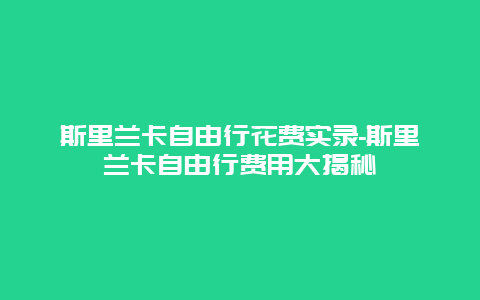 斯里兰卡自由行花费实录-斯里兰卡自由行费用大揭秘