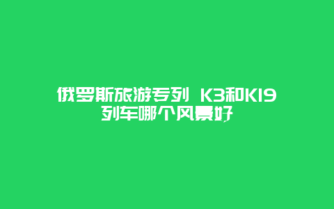 俄罗斯旅游专列 K3和K19列车哪个风景好