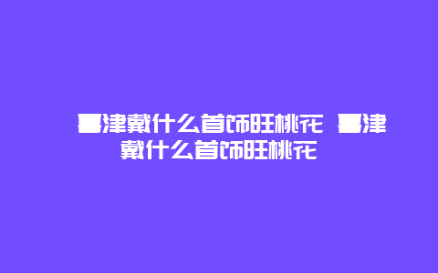 喜津戴什么首饰旺桃花 喜津戴什么首饰旺桃花