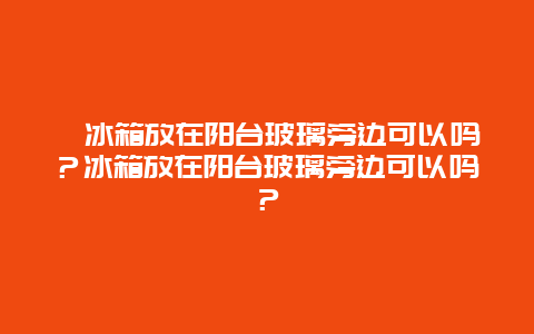 冰箱放在阳台玻璃旁边可以吗？冰箱放在阳台玻璃旁边可以吗？