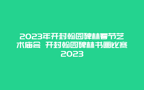 2024年开封翰园碑林春节艺术庙会 开封翰园碑林书画比赛2024年