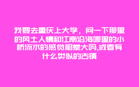 我要去重庆上大学，问一下那里的风土人情和江南沿海哪里的小桥流水的感觉相差大吗,或者有什么类似的古镇