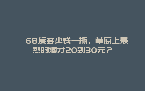 68度多少钱一瓶，草原上最烈的酒才20到30元？