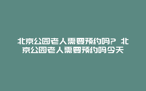 北京公园老人需要预约吗? 北京公园老人需要预约吗今天