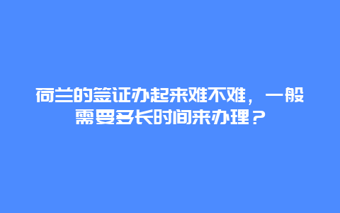 荷兰的签证办起来难不难，一般需要多长时间来办理？