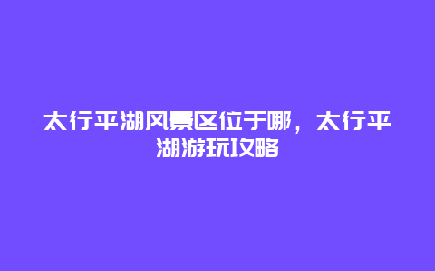太行平湖风景区位于哪，太行平湖游玩攻略