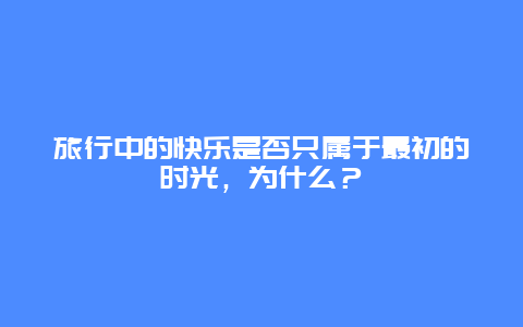 旅行中的快乐是否只属于最初的时光，为什么？