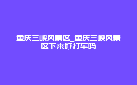 重庆三峡风景区_重庆三峡风景区下来好打车吗