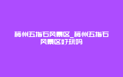 梅州五指石风景区_梅州五指石风景区好玩吗