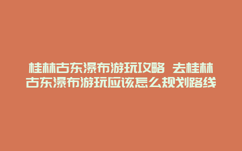 桂林古东瀑布游玩攻略 去桂林古东瀑布游玩应该怎么规划路线