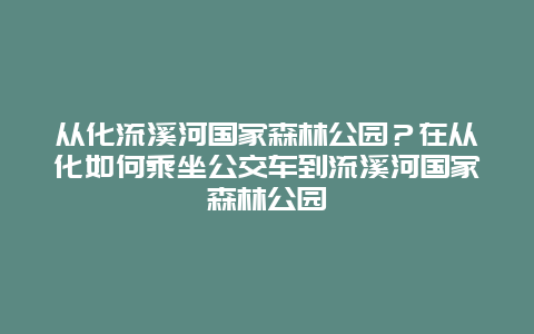 从化流溪河国家森林公园？在从化如何乘坐公交车到流溪河国家森林公园