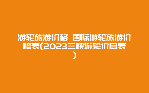 游轮旅游价格 国际游轮旅游价格表(2023三峡游轮价目表)