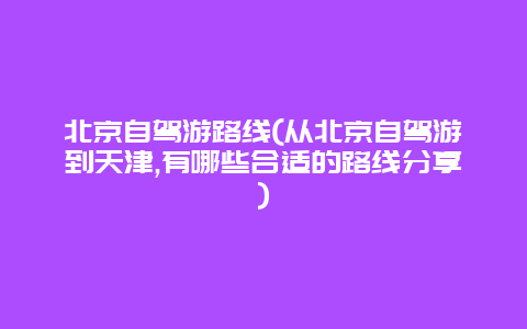 北京自驾游路线(从北京自驾游到天津,有哪些合适的路线分享)