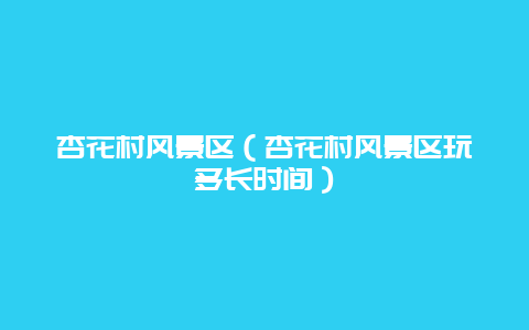杏花村风景区（杏花村风景区玩多长时间）