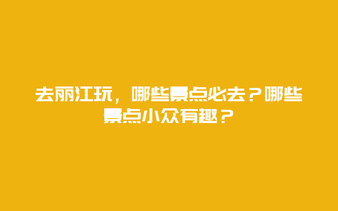 去丽江玩，哪些景点必去？哪些景点小众有趣？
