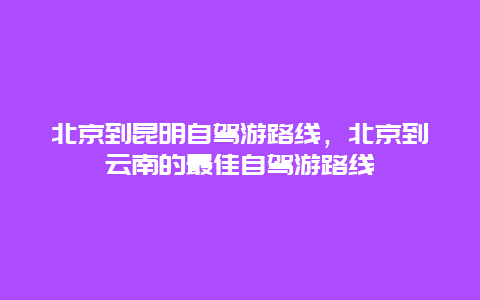 北京到昆明自驾游路线，北京到云南的最佳自驾游路线