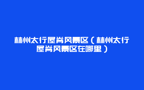 林州太行屋脊风景区（林州太行屋脊风景区在哪里）