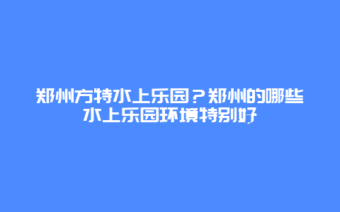 郑州方特水上乐园？郑州的哪些水上乐园环境特别好