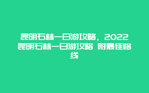昆明石林一日游攻略，2022昆明石林一日游攻略 附最佳路线