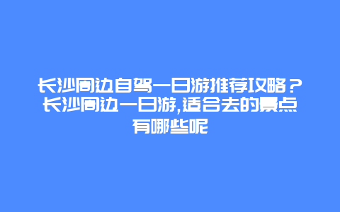 长沙周边自驾一日游推荐攻略？长沙周边一日游,适合去的景点有哪些呢