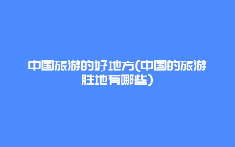 中国旅游的好地方(中国的旅游胜地有哪些)