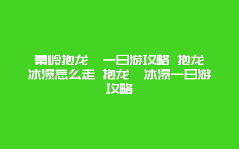 秦岭抱龙峪一日游攻略 抱龙峪冰瀑怎么走 抱龙峪冰瀑一日游攻略