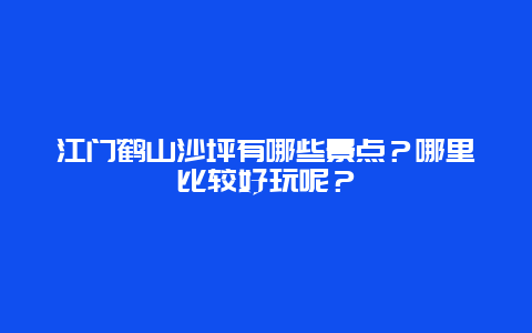江门鹤山沙坪有哪些景点？哪里比较好玩呢？