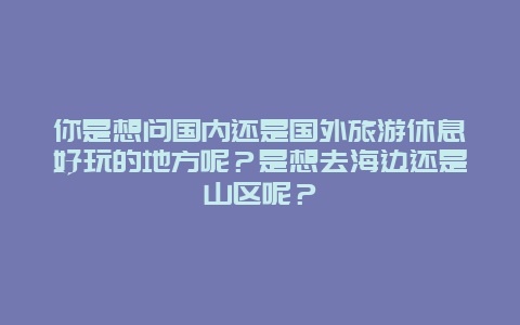 你是想问国内还是国外旅游休息好玩的地方呢？是想去海边还是山区呢？