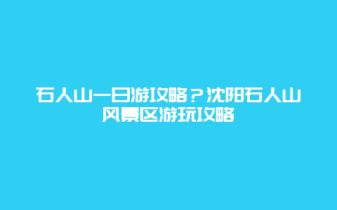 石人山一日游攻略？沈阳石人山风景区游玩攻略