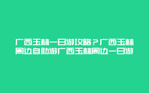 广西玉林一日游攻略？广西玉林周边自助游广西玉林周边一日游